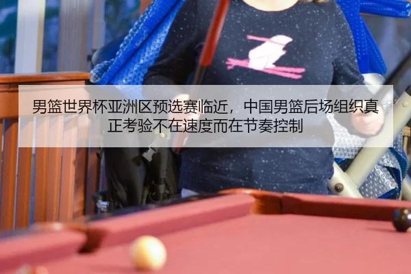男篮世界杯亚洲区预选赛临近，中国男篮后场组织真正考验不在速度而在节奏控制