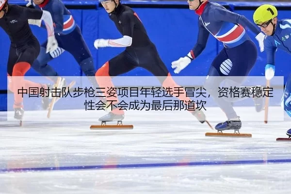 中国射击队步枪三姿项目年轻选手冒尖，资格赛稳定性会不会成为最后那道坎
